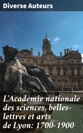 L'Académie nationale des sciences, belles-lettres et arts de Lyon: 1700-1900. Le deuxième Centenaire de L'Académie