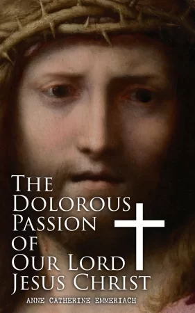 The Dolorous Passion of Our Lord Jesus Christ. From the Meditations of the Saint and Prophet Anne Catherine Emmerich