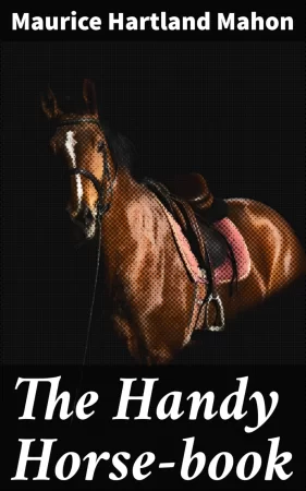 The Handy Horse-book. Practical Instructions in Driving, Riding, and the General Care and Management of Horses